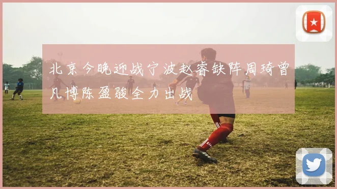 北京今晚迎战宁波赵睿缺阵周琦曾凡博陈盈骏全力出战