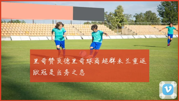 里奇赞莫德里奇球商超群米兰重返欧冠是当务之急