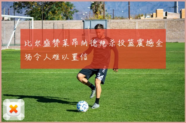 比尔盛赞莱昂纳德绝杀投篮震撼全场令人难以置信