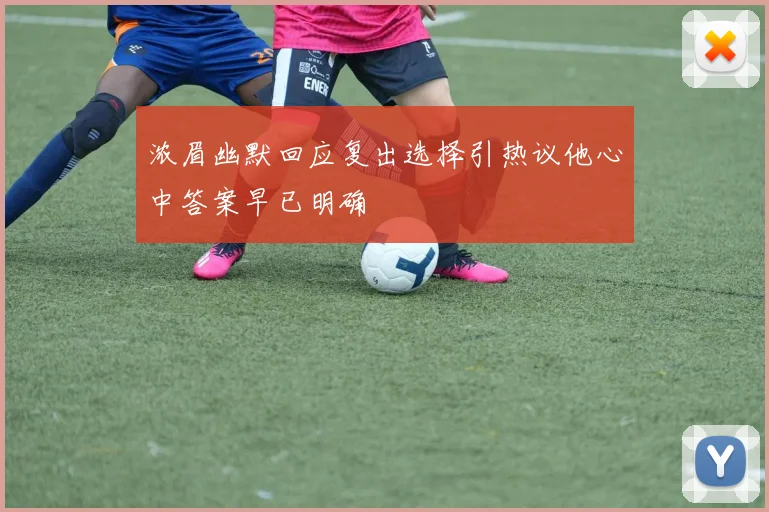 浓眉幽默回应复出选择引热议他心中答案早已明确