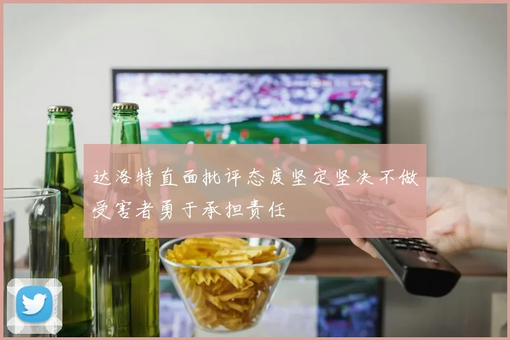 达洛特直面批评态度坚定坚决不做受害者勇于承担责任