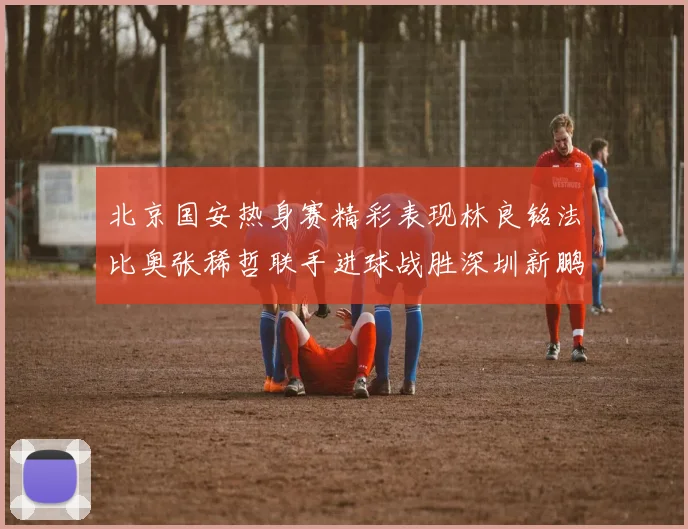 北京国安热身赛精彩表现林良铭法比奥张稀哲联手进球战胜深圳新鹏城