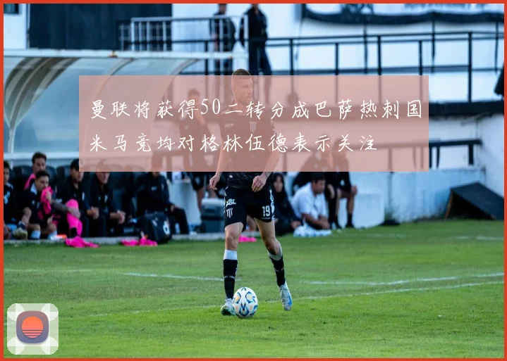 曼联将获得50二转分成巴萨热刺国米马竞均对格林伍德表示关注