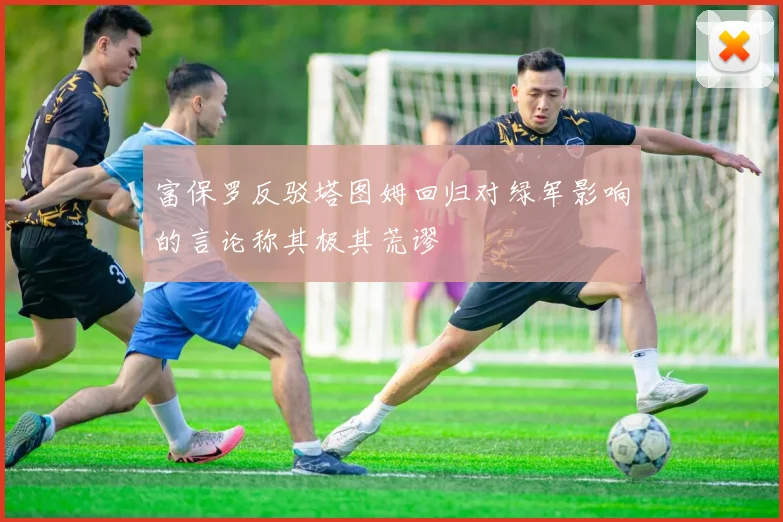 富保罗反驳塔图姆回归对绿军影响的言论称其极其荒谬