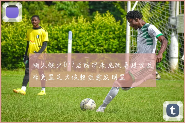 湖人缺少077后防守未见改善进攻反而更显乏力依赖症愈发明显