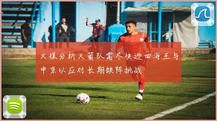 火媒分析火箭队需尽快迎回海王与申京以应对长期缺阵挑战