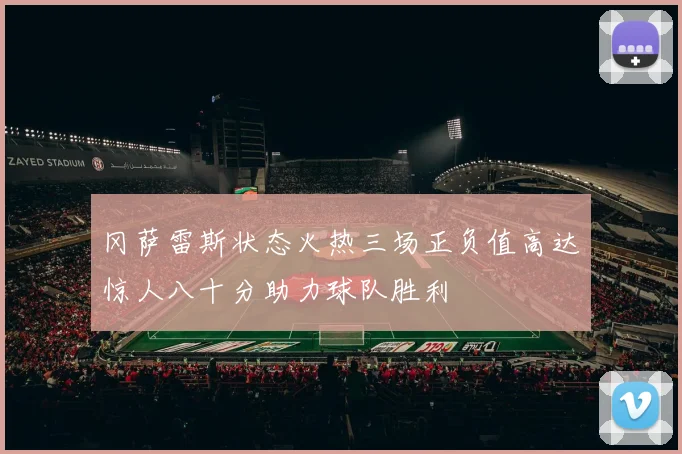 冈萨雷斯状态火热三场正负值高达惊人八十分助力球队胜利
