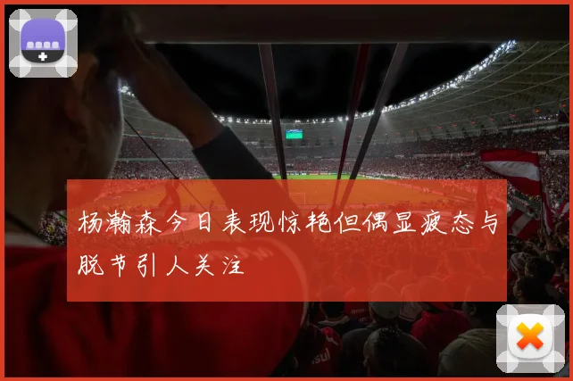 杨瀚森今日表现惊艳但偶显疲态与脱节引人关注