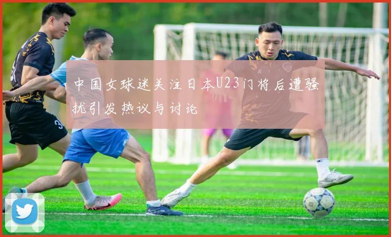 中国女球迷关注日本U23门将后遭骚扰引发热议与讨论