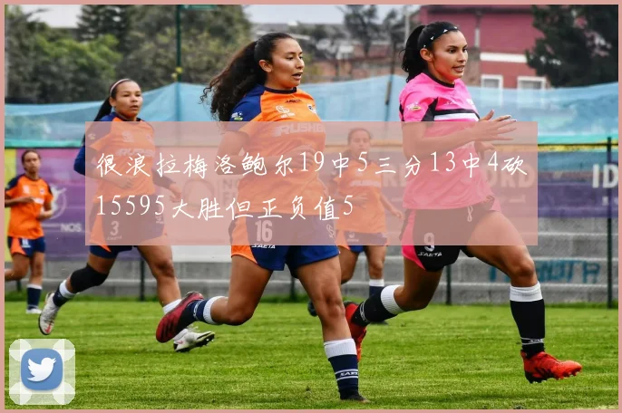 很浪拉梅洛鲍尔19中5三分13中4砍15595大胜但正负值5