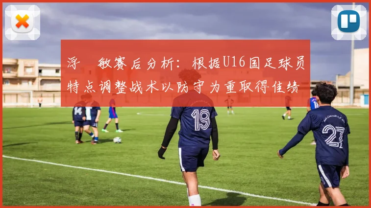 浮嶋敏赛后分析：根据U16国足球员特点调整战术以防守为重取得佳绩