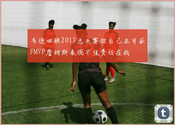 韦德回顾2011总决赛称自己本可获FMVP詹姆斯表现不佳责任在我