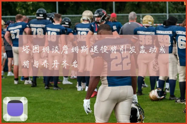 塔图姆谈詹姆斯退役将引发轰动或将与乔丹齐名