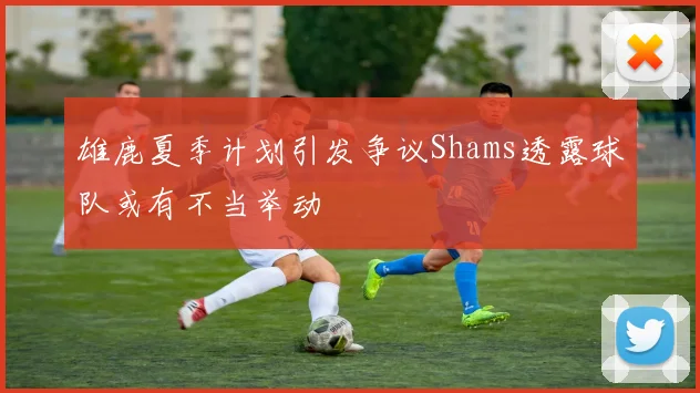 雄鹿夏季计划引发争议Shams透露球队或有不当举动