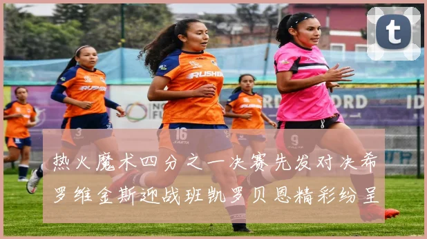 热火魔术四分之一决赛先发对决希罗维金斯迎战班凯罗贝恩精彩纷呈