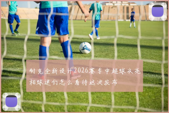 耐克全新设计2026赛季中超球衣亮相球迷们怎么看待这次发布