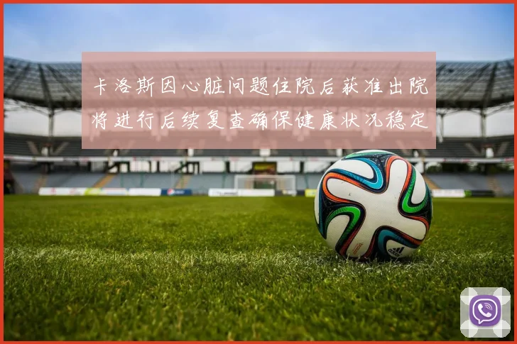 卡洛斯因心脏问题住院后获准出院将进行后续复查确保健康状况稳定